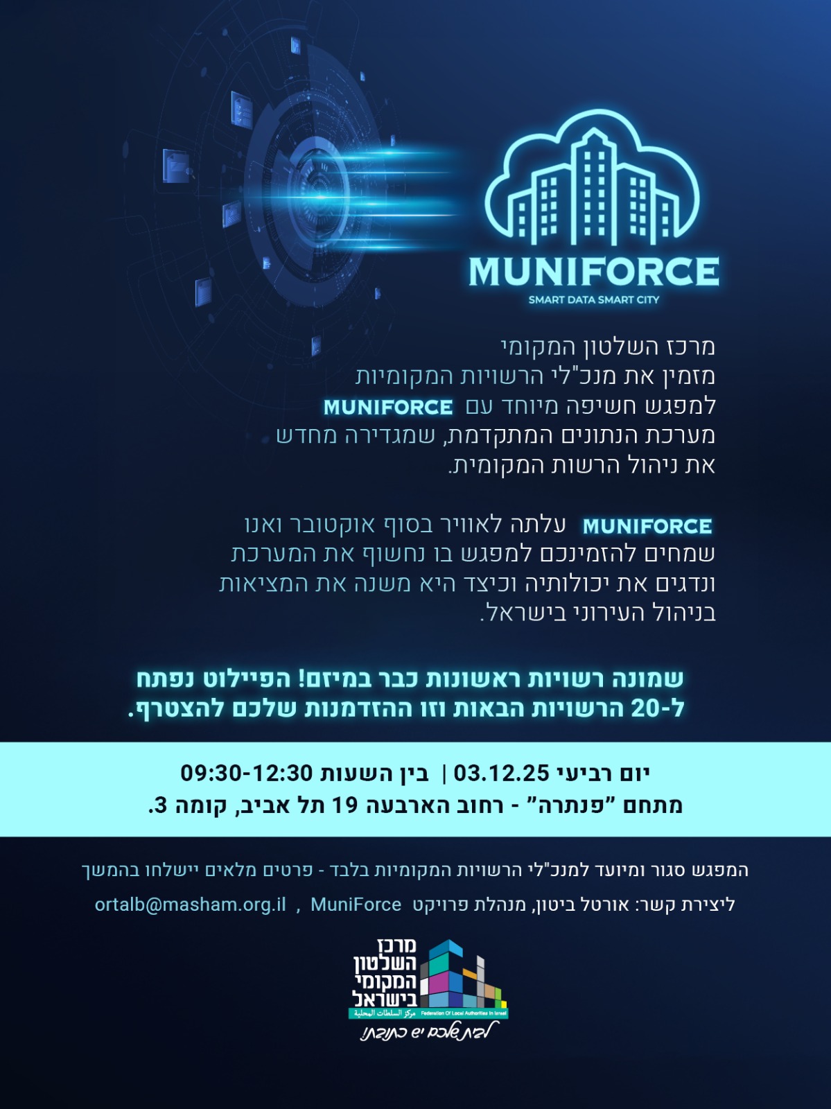 הזמנה למפגש חשיפה – MUNIFORCE  מרכז השלטון המקומי מזמין את מנכ״לי הרשויות המקומיות למפגש חשיפה של מערכת MUNIFORCE – מערכת נתונים חדשה לניהול הרשות המקומית.  המערכת עלתה לאוויר בסוף אוקטובר, וכבר פועלת ב־8 רשויות ראשונות במסגרת הפיילוט. הפיילוט נפתח כעת ל־20 רשויות נוספות, והמוזמנים למפגש יוכלו להכיר את המערכת, לראות הדגמה, ולהבין את יכולותיה.  תאריך: יום רביעי, 03.12.25 שעות: 12:30–09:30 מקום: מתחם “פנתרה”, רחוב הארבעה 19 תל אביב, קומה 3  המפגש מיועד למנכ״לי הרשויות המקומיות בלבד.
